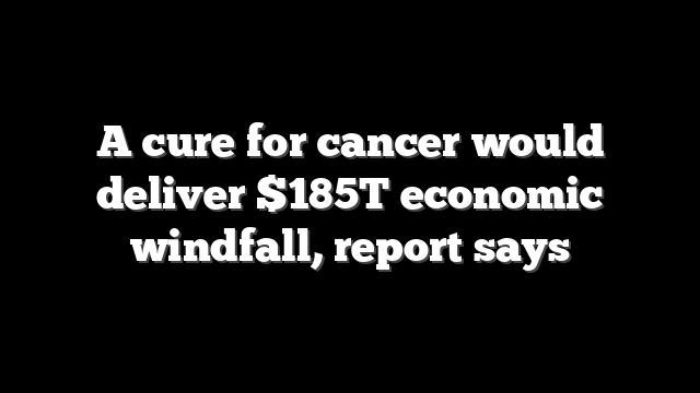A cure for cancer would deliver $185T economic windfall, report says