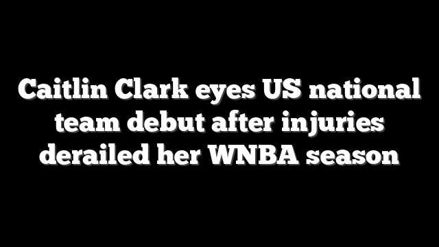 Caitlin Clark eyes US national team debut after injuries derailed her WNBA season