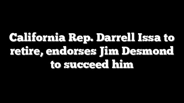 California Rep. Darrell Issa to retire, endorses Jim Desmond to succeed him