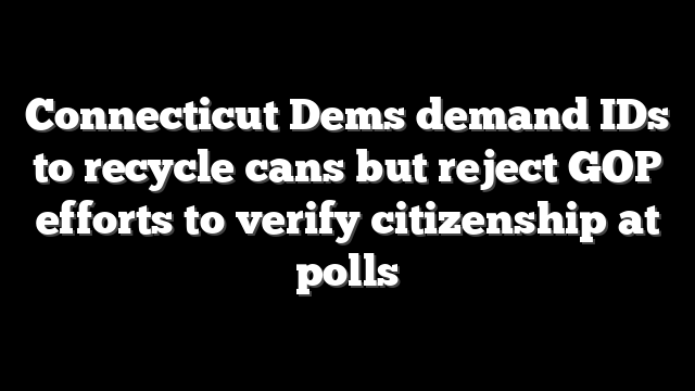 Connecticut Dems demand IDs to recycle cans but reject GOP efforts to verify citizenship at polls