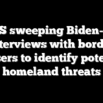 DHS sweeping Biden-era interviews with border crossers to identify potential homeland threats