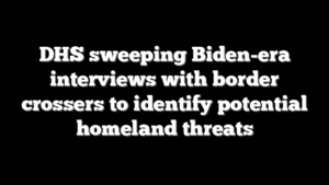 DHS sweeping Biden-era interviews with border crossers to identify potential homeland threats