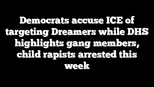 Democrats accuse ICE of targeting Dreamers while DHS highlights gang members, child rapists arrested this week