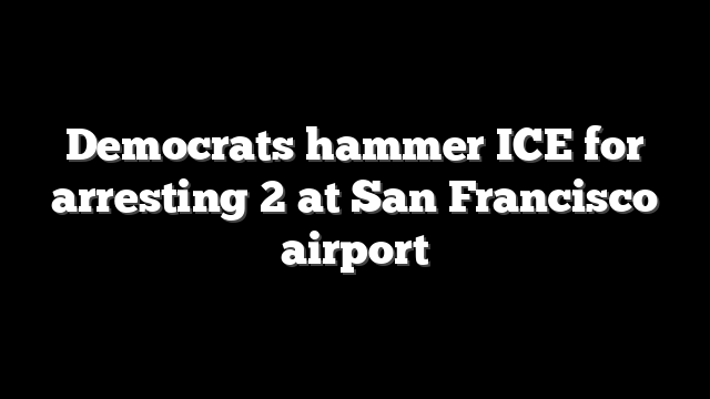 Democrats hammer ICE for arresting 2 at San Francisco airport