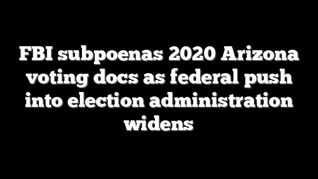 FBI subpoenas 2020 Arizona voting docs as federal push into election administration widens