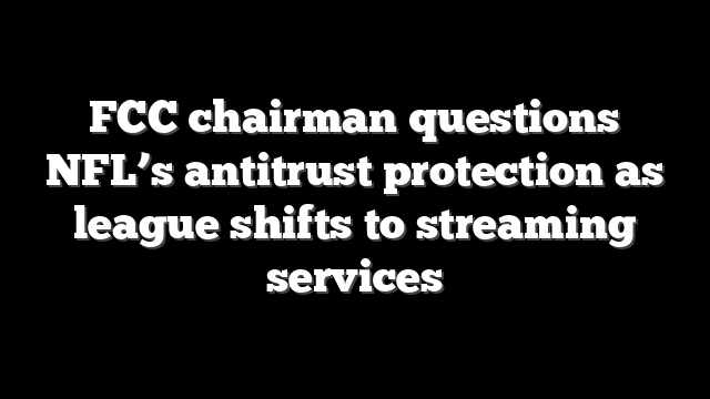 FCC chairman questions NFL’s antitrust protection as league shifts to streaming services