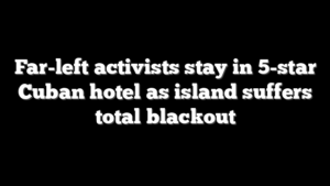 Far-left activists stay in 5-star Cuban hotel as island suffers total blackout