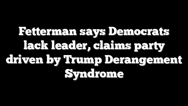 Fetterman says Democrats lack leader, claims party driven by Trump Derangement Syndrome