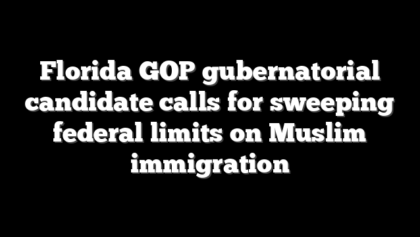 Florida GOP gubernatorial candidate calls for sweeping federal limits on Muslim immigration