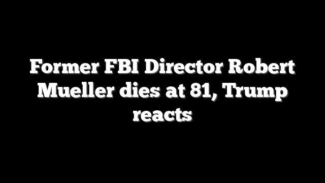 Former FBI Director Robert Mueller dies at 81, Trump reacts