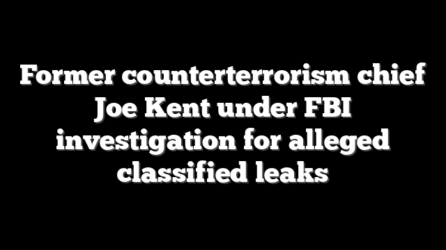 Former counterterrorism chief Joe Kent under FBI investigation for alleged classified leaks
