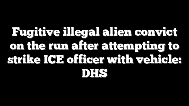 Fugitive illegal alien convict on the run after attempting to strike ICE officer with vehicle: DHS