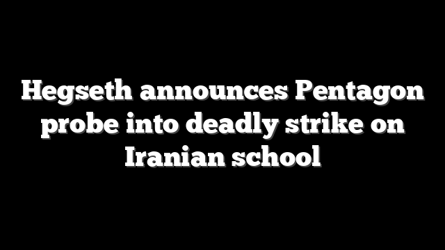 Hegseth announces Pentagon probe into deadly strike on Iranian school