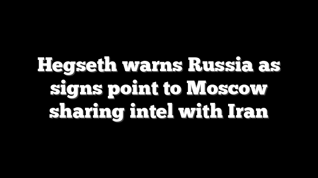 Hegseth warns Russia as signs point to Moscow sharing intel with Iran