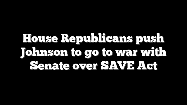 House Republicans push Johnson to go to war with Senate over SAVE Act