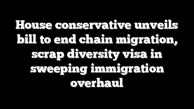 House conservative unveils bill to end chain migration, scrap diversity visa in sweeping immigration overhaul