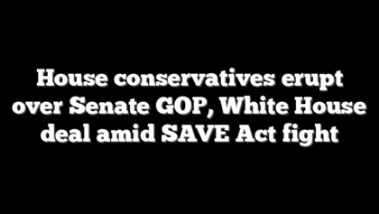 House conservatives erupt over Senate GOP, White House deal amid SAVE Act fight