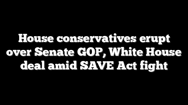 House conservatives erupt over Senate GOP, White House deal amid SAVE Act fight
