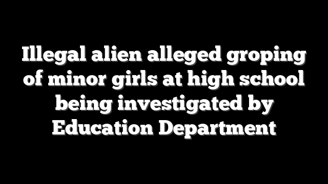 Illegal alien alleged groping of minor girls at high school being investigated by Education Department
