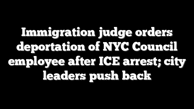 Immigration judge orders deportation of NYC Council employee after ICE arrest; city leaders push back