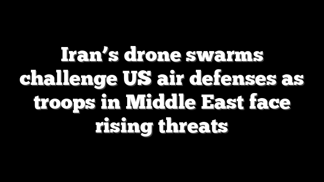 Iran’s drone swarms challenge US air defenses as troops in Middle East face rising threats