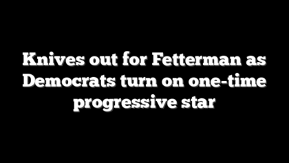 Knives out for Fetterman as Democrats turn on one-time progressive star