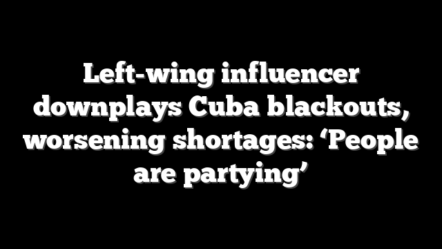 Left-wing influencer downplays Cuba blackouts, worsening shortages: ‘People are partying’