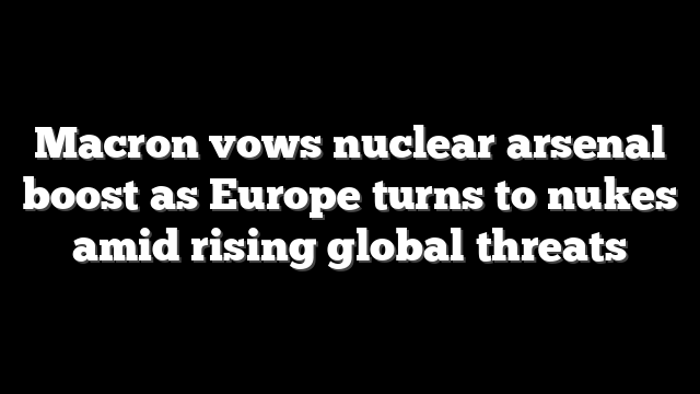 Macron vows nuclear arsenal boost as Europe turns to nukes amid rising global threats