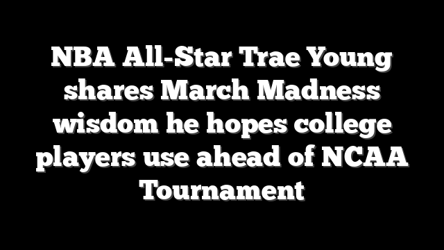 NBA All-Star Trae Young shares March Madness wisdom he hopes college players use ahead of NCAA Tournament