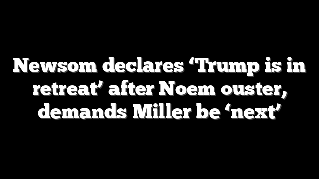 Newsom declares ‘Trump is in retreat’ after Noem ouster, demands Miller be ‘next’