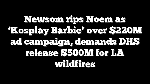 Newsom rips Noem as ‘Kosplay Barbie’ over $220M ad campaign, demands DHS release $500M for LA wildfires