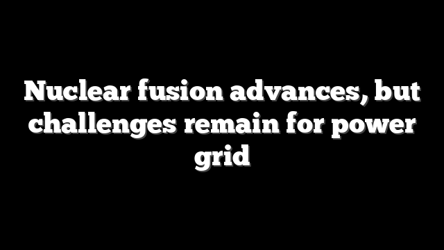 Nuclear fusion advances, but challenges remain for power grid
