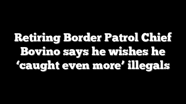 Retiring Border Patrol Chief Bovino says he wishes he ‘caught even more’ illegals