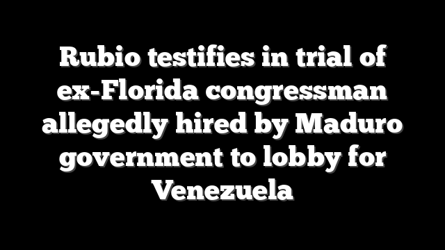 Rubio testifies in trial of ex-Florida congressman allegedly hired by Maduro government to lobby for Venezuela