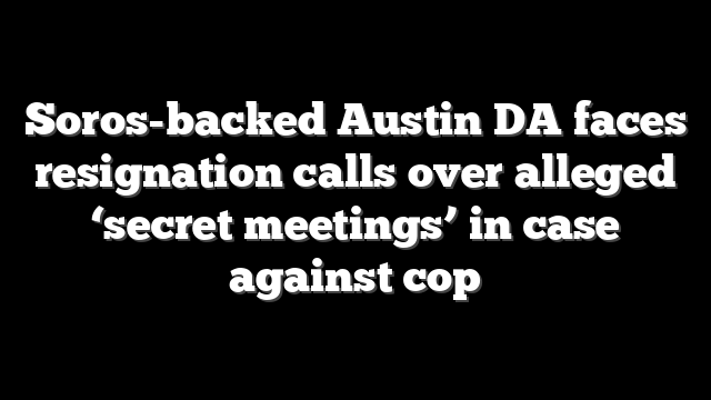 Soros-backed Austin DA faces resignation calls over alleged ‘secret meetings’ in case against cop