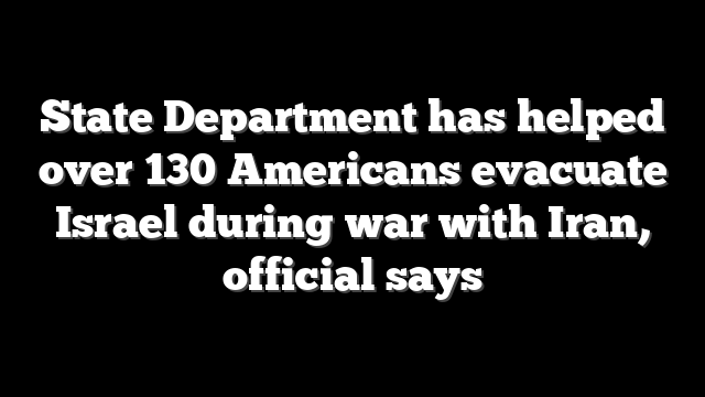 State Department has helped over 130 Americans evacuate Israel during war with Iran, official says