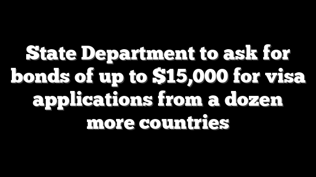 State Department to ask for bonds of up to $15,000 for visa applications from a dozen more countries