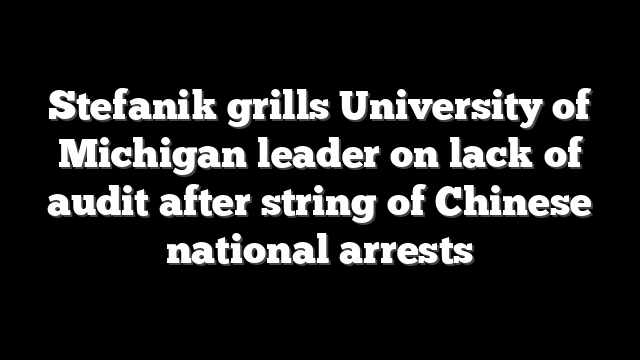 Stefanik grills University of Michigan leader on lack of audit after string of Chinese national arrests