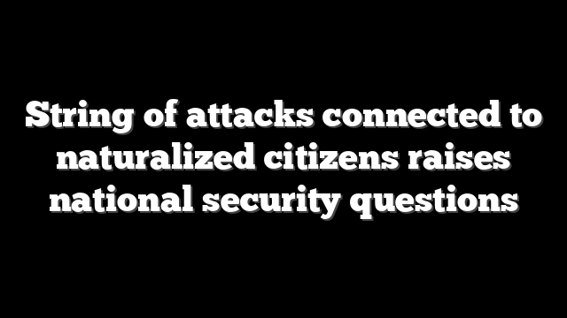 String of attacks connected to naturalized citizens raises national security questions