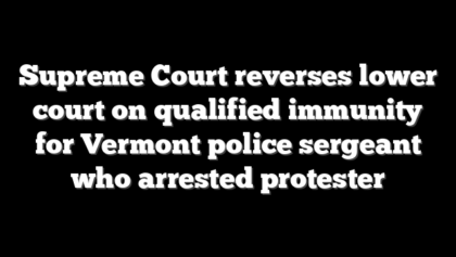 Supreme Court reverses lower court on qualified immunity for Vermont police sergeant who arrested protester