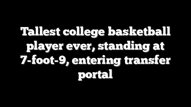 Tallest college basketball player ever, standing at 7-foot-9, entering transfer portal