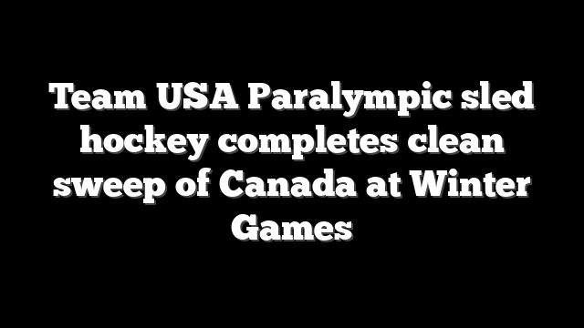 Team USA Paralympic sled hockey completes clean sweep of Canada at Winter Games
