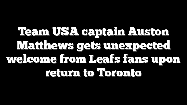 Team USA captain Auston Matthews gets unexpected welcome from Leafs fans upon return to Toronto