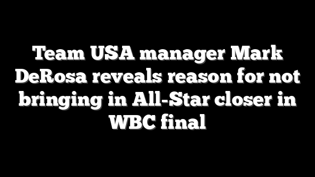 Team USA manager Mark DeRosa reveals reason for not bringing in All-Star closer in WBC final