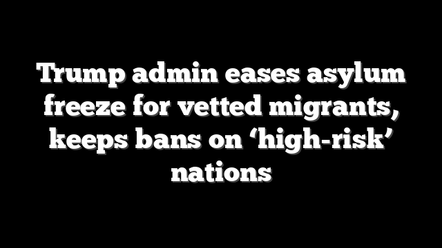 Trump admin eases asylum freeze for vetted migrants, keeps bans on ‘high-risk’ nations