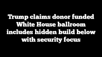 Trump claims donor funded White House ballroom includes hidden build below with security focus
