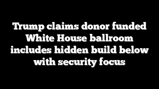 Trump claims donor funded White House ballroom includes hidden build below with security focus