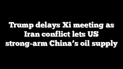 Trump delays Xi meeting as Iran conflict lets US strong-arm China’s oil supply