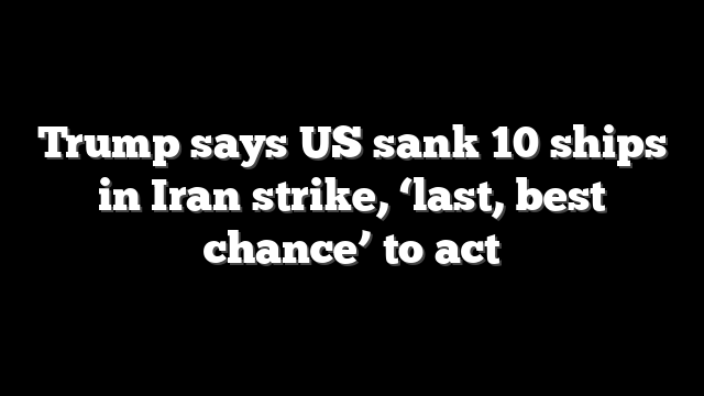 Trump says US sank 10 ships in Iran strike, ‘last, best chance’ to act