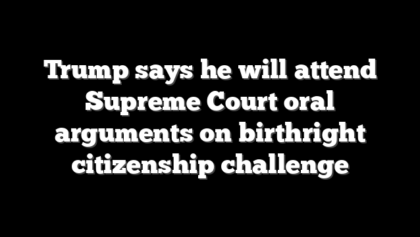 Trump says he will attend Supreme Court oral arguments on birthright citizenship challenge